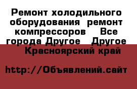 Ремонт холодильного оборудования, ремонт компрессоров. - Все города Другое » Другое   . Красноярский край